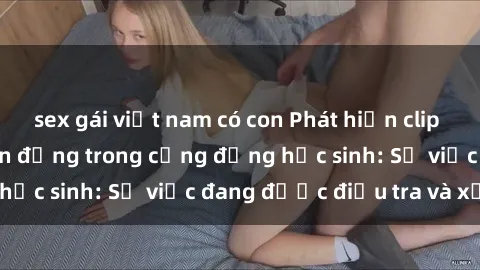 sex gái việt nam có con Phát hiện clip sex nữ sinh gây chấn động trong cộng đồng học sinh: Sự việc đang được điều tra và xử lý