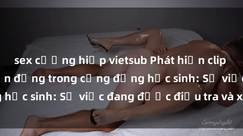 sex cưỡng hiếp vietsub Phát hiện clip sex nữ sinh gây chấn động trong cộng đồng học sinh: Sự việc đang được điều tra và xử lý