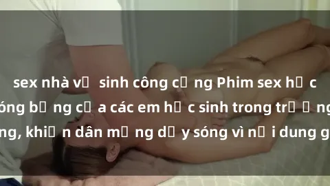 sex nhà vệ sinh công cộng Phim sex học sinh: Hành động nóng bỏng của các em học sinh trong trường, khiến dân mạng dậy sóng vì nội dung gợi cảm và kích thích.