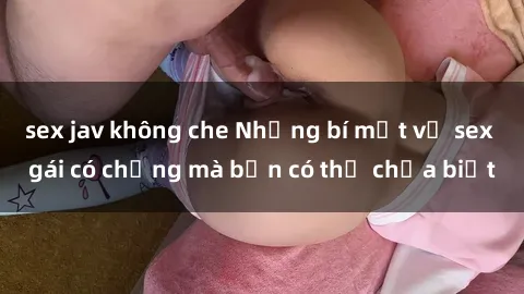 sex jav không che Những bí mật về sex gái có chồng mà bạn có thể chưa biết