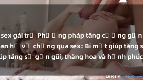 sex gái trẻ Phương pháp tăng cường gắn kết trong mối quan hệ vợ chồng qua sex: Bí mật giúp tăng sự gần gũi, thăng hoa và hạnh phúc cho cặp đôi