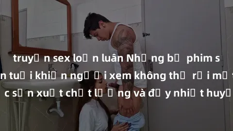 truyện sex loạn luân Những bộ phim sex của phụ nữ lớn tuổi khiến người xem không thể rời mắt. Được sản xuất chất lượng và đầy nhiệt huyết, đáng xem và trải nghiệm.