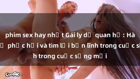 phim sex hay nhất Gái ly dị quan hệ: Hành trình tự phục hồi và tìm lại bản lĩnh trong cuộc sống mới