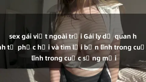 sex gái việt ngoài trời Gái ly dị quan hệ: Hành trình tự phục hồi và tìm lại bản lĩnh trong cuộc sống mới