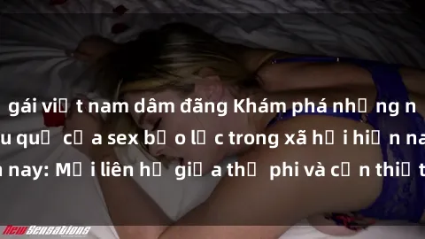 gái việt nam dâm đãng Khám phá những nguyên nhân và hậu quả của sex bạo lực trong xã hội hiện nay: Mối liên hệ giữa thị phi và cần thiết phải ngăn chặn.