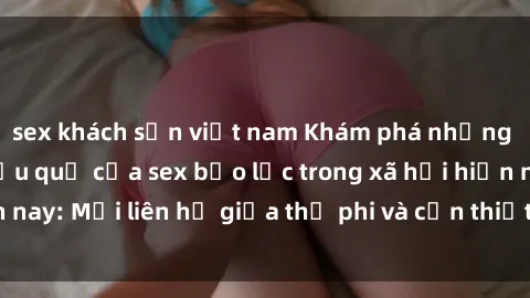 sex khách sạn việt nam Khám phá những nguyên nhân và hậu quả của sex bạo lực trong xã hội hiện nay: Mối liên hệ giữa thị phi và cần thiết phải ngăn chặn.