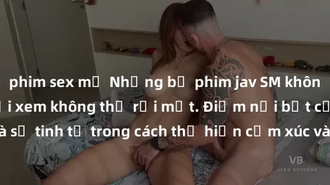 phim sex mỹ Những bộ phim jav SM không che khiến người xem không thể rời mắt. Điểm nổi bật của thể loại này là sự tinh tế trong cách thể hiện cảm xúc và sự hấp dẫn của những cảnh quay.