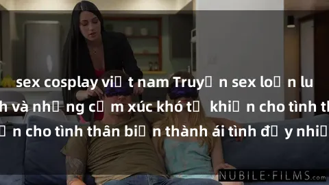 sex cosplay việt nam Truyện sex loạn luân: Bí mật gia đình và những cảm xúc khó tả khiến cho tình thân biến thành ái tình đầy nhiệt huyết