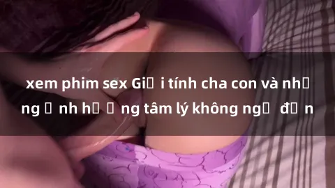 xem phim sex Giới tính cha con và những ảnh hưởng tâm lý không ngờ đến