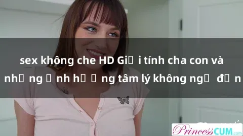 sex không che HD Giới tính cha con và những ảnh hưởng tâm lý không ngờ đến