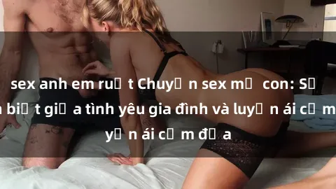 sex anh em ruột Chuyện sex mẹ con: Sự phân biệt giữa tình yêu gia đình và luyến ái cấm địa