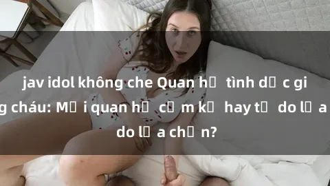 jav idol không che Quan hệ tình dục giữa ông cháu: Mối quan hệ cấm kỵ hay tự do lựa chọn?