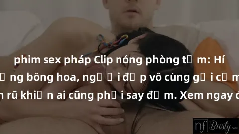 phim sex pháp Clip nóng phòng tắm: Hít thở nồng nàn hương bông hoa, người đẹp vô cùng gợi cảm và quyến rũ khiến ai cũng phải say đắm. Xem ngay để trải nghiệm điều đặc biệt!