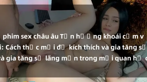 phim sex châu âu Tận hưởng khoái cảm với sex ngoài trời: Cách thức mới để kích thích và gia tăng sự lãng mạn trong mối quan hệ của bạn!