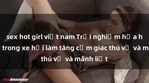 sex hot girl việt nam Trải nghiệm hứa hẹn: Sex trong xe hơi làm tăng cảm giác thú vị và mãnh liệt