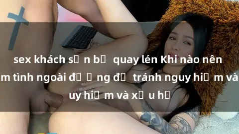 sex khách sạn bị quay lén Khi nào nên tránh làm tình ngoài đường để tránh nguy hiểm và xấu hổ