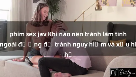 phim sex jav Khi nào nên tránh làm tình ngoài đường để tránh nguy hiểm và xấu hổ