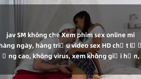 jav SM không che Xem phim sex online miễn phí, cập nhật hàng ngày, hàng triệu video sex HD chất lượng cao, không virus, xem không giới hạn, hoàn toàn miễn phí.