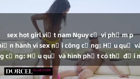 sex hot girl việt nam Nguy cơ vi phạm pháp luật khi thực hiện hành vi sex nơi công cộng: Hậu quả và hình phạt có thể đối mặt