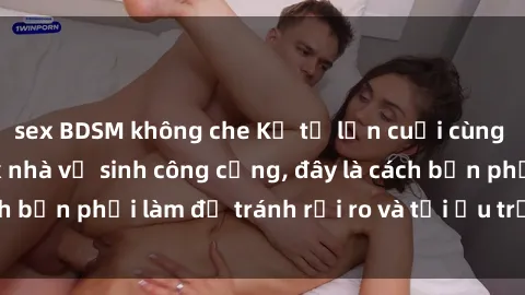 sex BDSM không che Kể từ lần cuối cùng bạn thực hành sex nhà vệ sinh công cộng, đây là cách bạn phải làm để tránh rủi ro và tối ưu trải nghiệm.