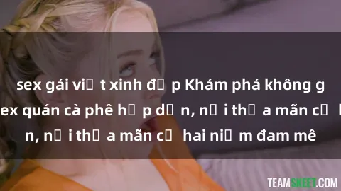 sex gái việt xinh đẹp Khám phá không gian độc đáo tại sex quán cà phê hấp dẫn, nơi thỏa mãn cả hai niềm đam mê
