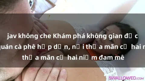 jav không che Khám phá không gian độc đáo tại sex quán cà phê hấp dẫn, nơi thỏa mãn cả hai niềm đam mê