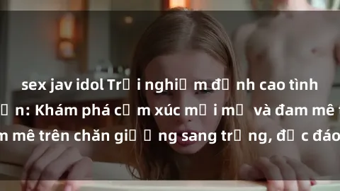 sex jav idol Trải nghiệm đỉnh cao tình yêu tại sex khách sạn: Khám phá cảm xúc mới mẻ và đam mê trên chăn giường sang trọng, độc đáo, không giới hạn.