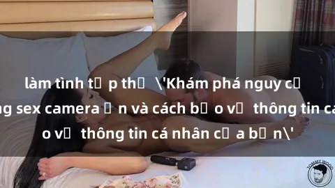 làm tình tập thể 'Khám phá nguy cơ của việc sử dụng sex camera ẩn và cách bảo vệ thông tin cá nhân của bạn'