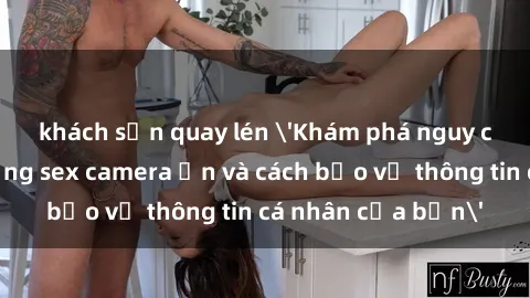 khách sạn quay lén 'Khám phá nguy cơ của việc sử dụng sex camera ẩn và cách bảo vệ thông tin cá nhân của bạn'