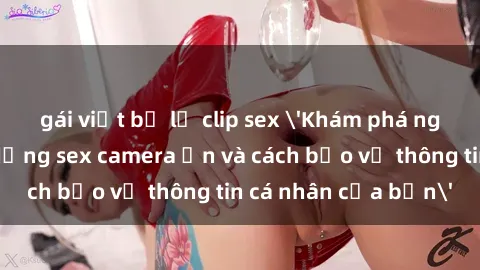 gái việt bị lộ clip sex 'Khám phá nguy cơ của việc sử dụng sex camera ẩn và cách bảo vệ thông tin cá nhân của bạn'