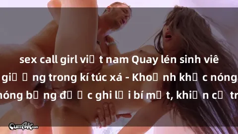 sex call girl việt nam Quay lén sinh viên làm tình ngay trên giường trong kí túc xá - Khoảnh khắc nóng bỏng được ghi lại bí mật, khiến cả trường học xôn xao.