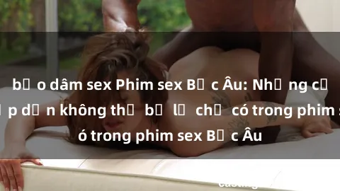 bạo dâm sex Phim sex Bắc Âu: Những cảnh nóng hấp dẫn không thể bỏ lỡ chỉ có trong phim sex Bắc Âu