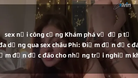 sex nơi công cộng Khám phá vẻ đẹp tự nhiên và văn hóa đa dạng qua sex châu Phi: Điểm đến độc đáo cho những trải nghiệm khó quên