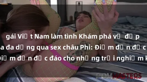 gái Việt Nam làm tình Khám phá vẻ đẹp tự nhiên và văn hóa đa dạng qua sex châu Phi: Điểm đến độc đáo cho những trải nghiệm khó quên