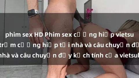 phim sex HD Phim sex cưỡng hiếp vietsub: Nữ sinh bị tên trộm cưỡng hiếp tại nhà và câu chuyện đầy kịch tính của vietsub