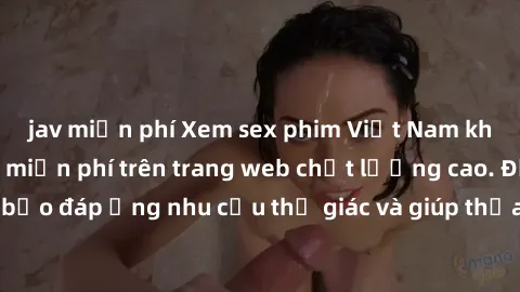 jav miễn phí Xem sex phim Việt Nam không che hoàn toàn miễn phí trên trang web chất lượng cao. Đảm bảo đáp ứng nhu cầu thị giác và giúp thỏa mãn mong muốn của bạn.