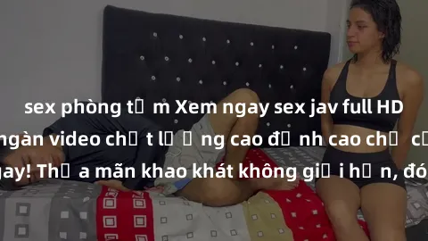 sex phòng tắm Xem ngay sex jav full HD miễn phí - Hàng ngàn video chất lượng cao đỉnh cao chỉ cần click vào ngay! Thỏa mãn khao khát không giới hạn, đón chờ những trải nghiệm mới lạ!