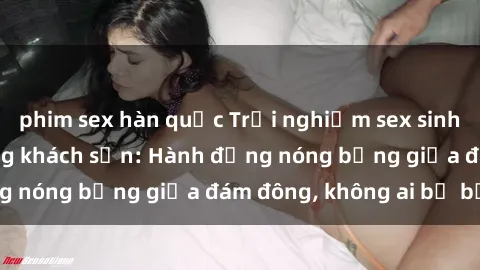 phim sex hàn quốc Trải nghiệm sex sinh viên sôi động trong khách sạn: Hành động nóng bỏng giữa đám đông, không ai bị bỏ lỡ