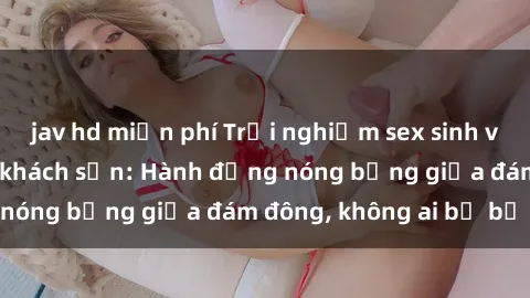 jav hd miễn phí Trải nghiệm sex sinh viên sôi động trong khách sạn: Hành động nóng bỏng giữa đám đông, không ai bị bỏ lỡ