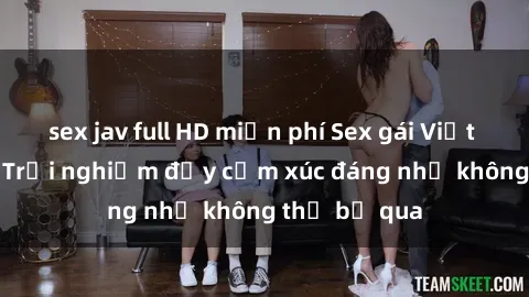 sex jav full HD miễn phí Sex gái Việt Nam có con: Trải nghiệm đầy cảm xúc đáng nhớ không thể bỏ qua