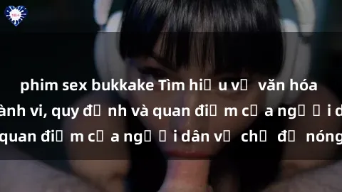 phim sex bukkake Tìm hiểu về văn hóa sex ở Việt Nam: Hành vi, quy định và quan điểm của người dân về chủ đề nóng