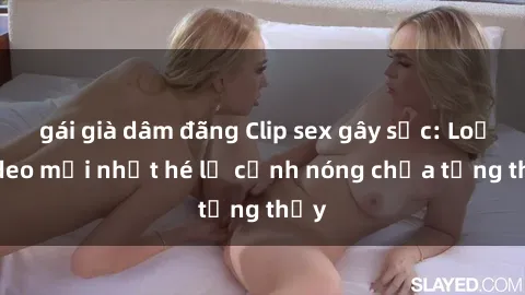 gái già dâm đãng Clip sex gây sốc: Loạt video mới nhất hé lộ cảnh nóng chưa từng thấy