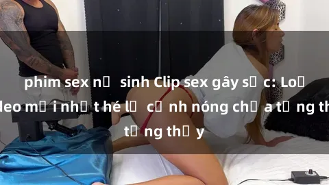 phim sex nữ sinh Clip sex gây sốc: Loạt video mới nhất hé lộ cảnh nóng chưa từng thấy
