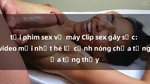 tải phim sex về máy Clip sex gây sốc: Loạt video mới nhất hé lộ cảnh nóng chưa từng thấy