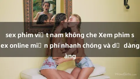 sex phim việt nam không che Xem phim sex online miễn phí nhanh chóng và dễ dàng