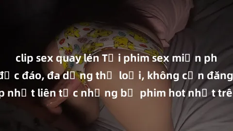 clip sex quay lén Tải phim sex miễn phí chất lượng cao độc đáo, đa dạng thể loại, không cần đăng ký tài khoản. Cập nhật liên tục những bộ phim hot nhất trên thị trường. Sự lựa chọn hàng đầu cho người 