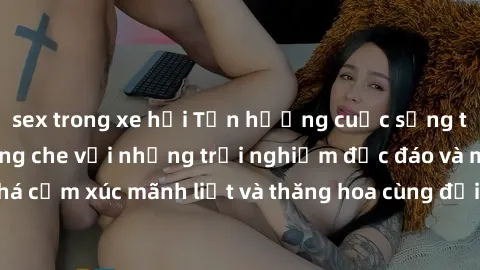 sex trong xe hơi Tận hưởng cuộc sống tình dục online không che với những trải nghiệm độc đáo và mới lạ. Khám phá cảm xúc mãnh liệt và thăng hoa cùng đối tác tại các trang web chuyên nghiệp.