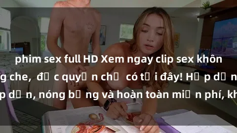 phim sex full HD Xem ngay clip sex không che cực hot, không che,  độc quyền chỉ có tại đây! Hấp dẫn, nóng bỏng và hoàn toàn miễn phí, không thể bỏ qua!