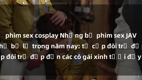 phim sex cosplay Những bộ phim sex JAV hot nhất không thể bỏ lỡ trong năm nay: từ cặp đôi trẻ đẹp đến các cô gái xinh tươi đầy sức hút.