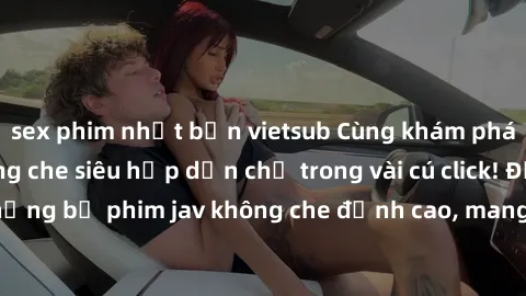 sex phim nhật bản vietsub Cùng khám phá thế giới jav không che siêu hấp dẫn chỉ trong vài cú click! Đắm chìm trong những bộ phim jav không che đỉnh cao, mang lại trải nghiệm thú vị và đầy kích thích.